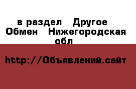  в раздел : Другое » Обмен . Нижегородская обл.